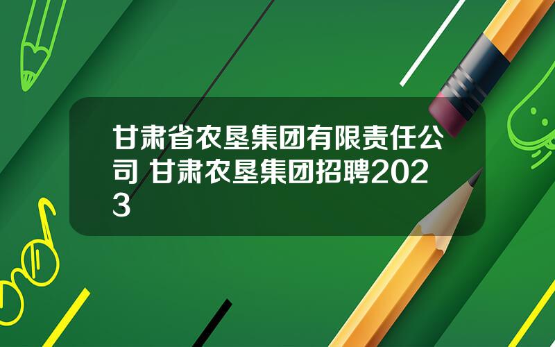 甘肃省农垦集团有限责任公司 甘肃农垦集团招聘2023